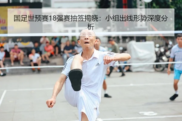 国足世预赛18强赛抽签揭晓：小组出线形势深度分析