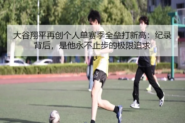 大谷翔平再创个人单赛季全垒打新高：纪录背后，是他永不止步的极限追求