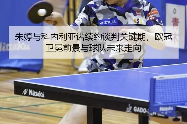 朱婷与科内利亚诺续约谈判关键期，欧冠卫冕前景与球队未来走向