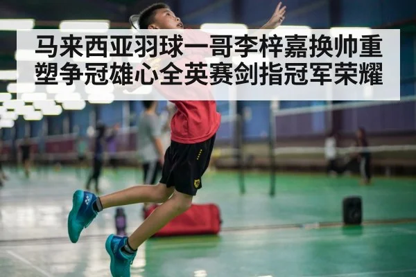 马来西亚羽球一哥李梓嘉换帅重塑争冠雄心全英赛剑指冠军荣耀