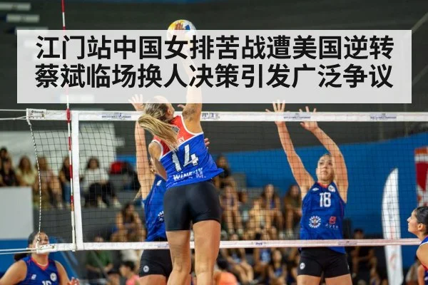 江门站中国女排苦战遭美国逆转 蔡斌临场换人决策引发广泛争议