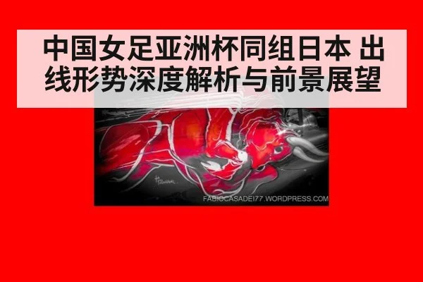 中国女足亚洲杯同组日本 出线形势深度解析与前景展望