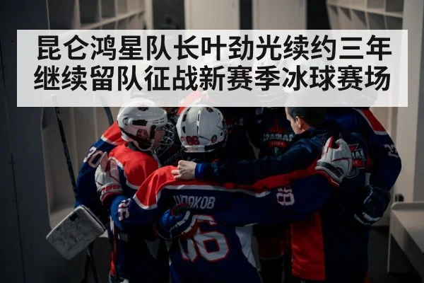 昆仑鸿星队长叶劲光续约三年继续留队征战新赛季冰球赛场